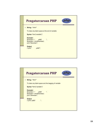 Pengaturcaraan PHP
String - “rtrim”

To clear any blank space at the end of variable

Syntax “trim(“variable“)”

Example :
$member = “      pAB7         ”;
$member = trim($member)
print “$member”;

Output
// print “       pAB7”;




Pengaturcaraan PHP
String - “ltrim”

To clear any blank space and the begging of variable

Syntax “ltrim(“variable“)”

Example :
$member = “      pAB7         ”;
$member = trim($member)
print “$member”;

Output
// print “pAB7        ”;




                                                       64
 