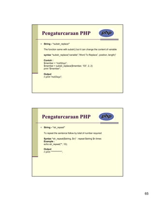 Pengaturcaraan PHP
String - “substr_replace”

The function same with substr() but it can change the content of variable

syntax “substr_replace(“variable“,”Word To Replace”, position, length)”

Contoh :
$member = “mz02xyz”;
$member = substr_replace($member, “03”, 2, 2)
print “$member”;

Output
// print “mz03xyz”;




Pengaturcaraan PHP
String - “str_repeat”

To repeat the sentence follow by total of number required

Syntax “str_repeat($string, $n)” : repeat $string $n times
Example :
echo str_repeat('*', 10);

Output
// print “***********”;




                                                                            65
 