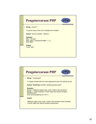 Pengaturcaraan PHP
String - “strrchr”

To get the value of the end of variable with condition

Syntax “strrchr(“variable”, “aksara”) ”

Example :
$file = “file.php”;
$ext = $ext = substr(strrchr($file, '.'), 1);
print “$ext”;

Output
// print “php”;




Pengaturcaraan PHP
 String - “wordwrap()”

 To display variable with the smart appearance which the default can set

 Syntax “wordwrap(“variable”,”panjang sesuatu ayat”)”

 Example :
 $string = “Malaysia negara maju, aman, makmur dan sentoasa”;
 $string .= “Terdiri daripada 14 buah negeri dan sebuah kerajaan
 persekutuann”;
 echo wordwrap($string,75,”<br>”);

 Output

  Malaysia negara maju, aman, makmur dan sentoasa Terdiri daripada
 14 buah negeri dan sebuah kerajaan persekutuan




                                                                           67
 