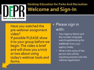  Please sign in
with:
 Your Agency Name and
the number of people
watching/attending the
webinar from your
agency today
 What is the name of the
person who will be
inputting answers into the
webinar application
 Have you watched the
pre-webinar assignment
video?
 If possible PLEASE show
it to your group before we
begin.The video is brief
and will show you a trick
or two about using
today’s webinar tools and
forms.
1
 