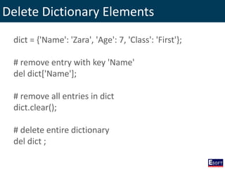 Delete Dictionary Elements
dict = {'Name': 'Zara', 'Age': 7, 'Class': 'First'};
# remove entry with key 'Name'
del dict['Name'];
# remove all entries in dict
dict.clear();
# delete entire dictionary
del dict ;
 