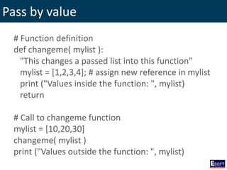 Pass by value
# Function definition
def changeme( mylist ):
"This changes a passed list into this function"
mylist = [1,2,3,4]; # assign new reference in mylist
print ("Values inside the function: ", mylist)
return
# Call to changeme function
mylist = [10,20,30]
changeme( mylist )
print ("Values outside the function: ", mylist)
 