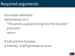 Required arguments
# Function definition
def printme( str ):
"This prints a passed string into this function"
print (str)
return
# Call printme function
printme(); # will generate an error
 