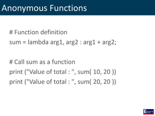 Anonymous Functions
# Function definition
sum = lambda arg1, arg2 : arg1 + arg2;
# Call sum as a function
print ("Value of total : ", sum( 10, 20 ))
print ("Value of total : ", sum( 20, 20 ))
 
