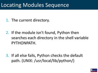 Locating Modules Sequence
1. The current directory.
2. If the module isn't found, Python then
searches each directory in the shell variable
PYTHONPATH.
3. If all else fails, Python checks the default
path. (UNIX: /usr/local/lib/python/)
 