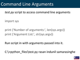 Command Line Arguments
test.py script to access command line arguments
import sys
print ('Number of arguments:', len(sys.argv))
print ('Argument List:', str(sys.argv))
Run script in with arguments passed into it.
C:>python_filestest.py rasan indunil samarasinghe
 