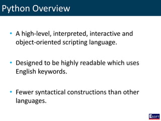 Python Overview
• A high-level, interpreted, interactive and
object-oriented scripting language.
• Designed to be highly readable which uses
English keywords.
• Fewer syntactical constructions than other
languages.
 