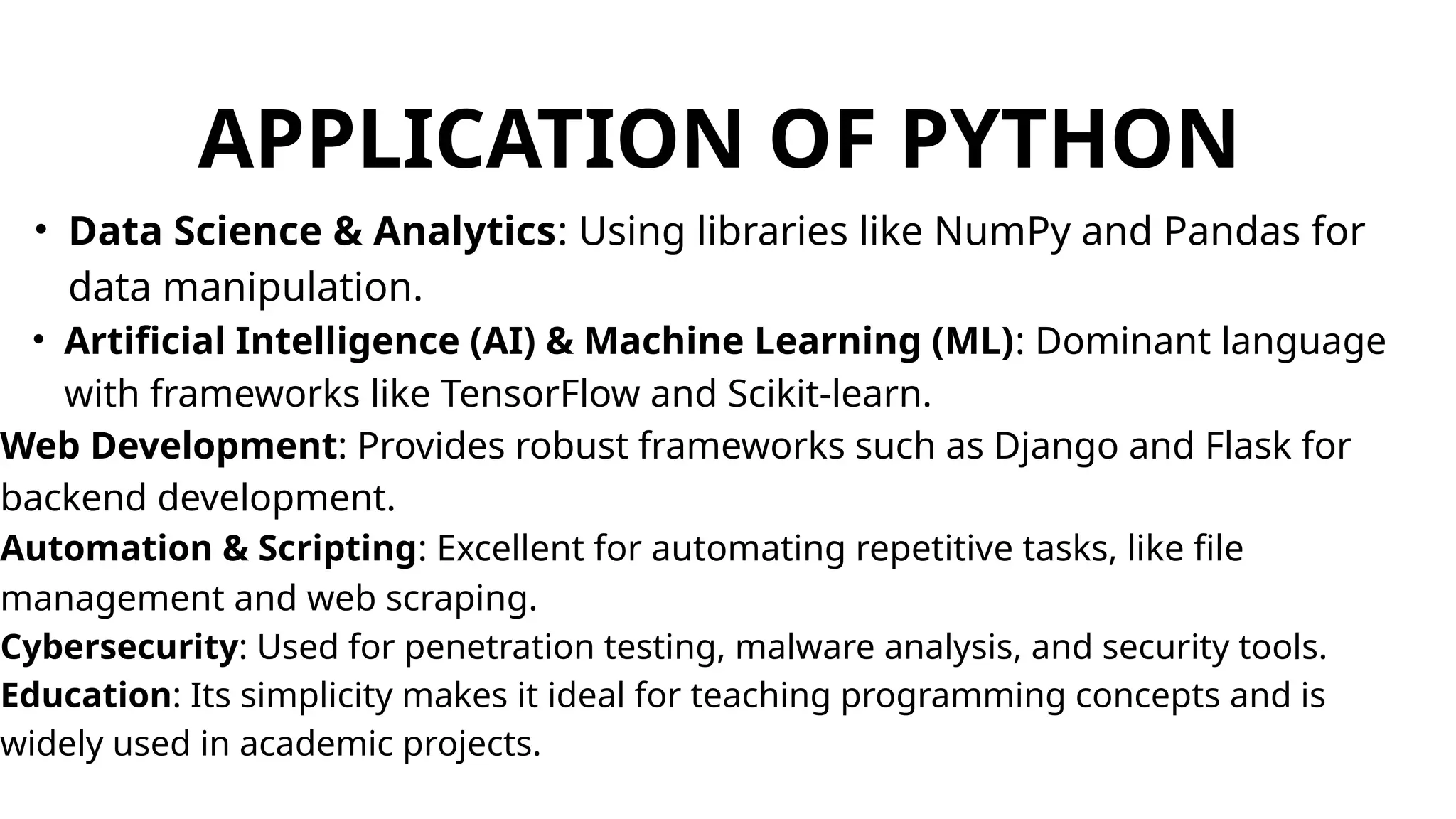 APPLICATION OF PYTHON
• Data Science & Analytics: Using libraries like NumPy and Pandas for
data manipulation.
• Artificial Intelligence (AI) & Machine Learning (ML): Dominant language
with frameworks like TensorFlow and Scikit-learn.
Web Development: Provides robust frameworks such as Django and Flask for
backend development.
Automation & Scripting: Excellent for automating repetitive tasks, like file
management and web scraping.
Cybersecurity: Used for penetration testing, malware analysis, and security tools.
Education: Its simplicity makes it ideal for teaching programming concepts and is
widely used in academic projects.
 