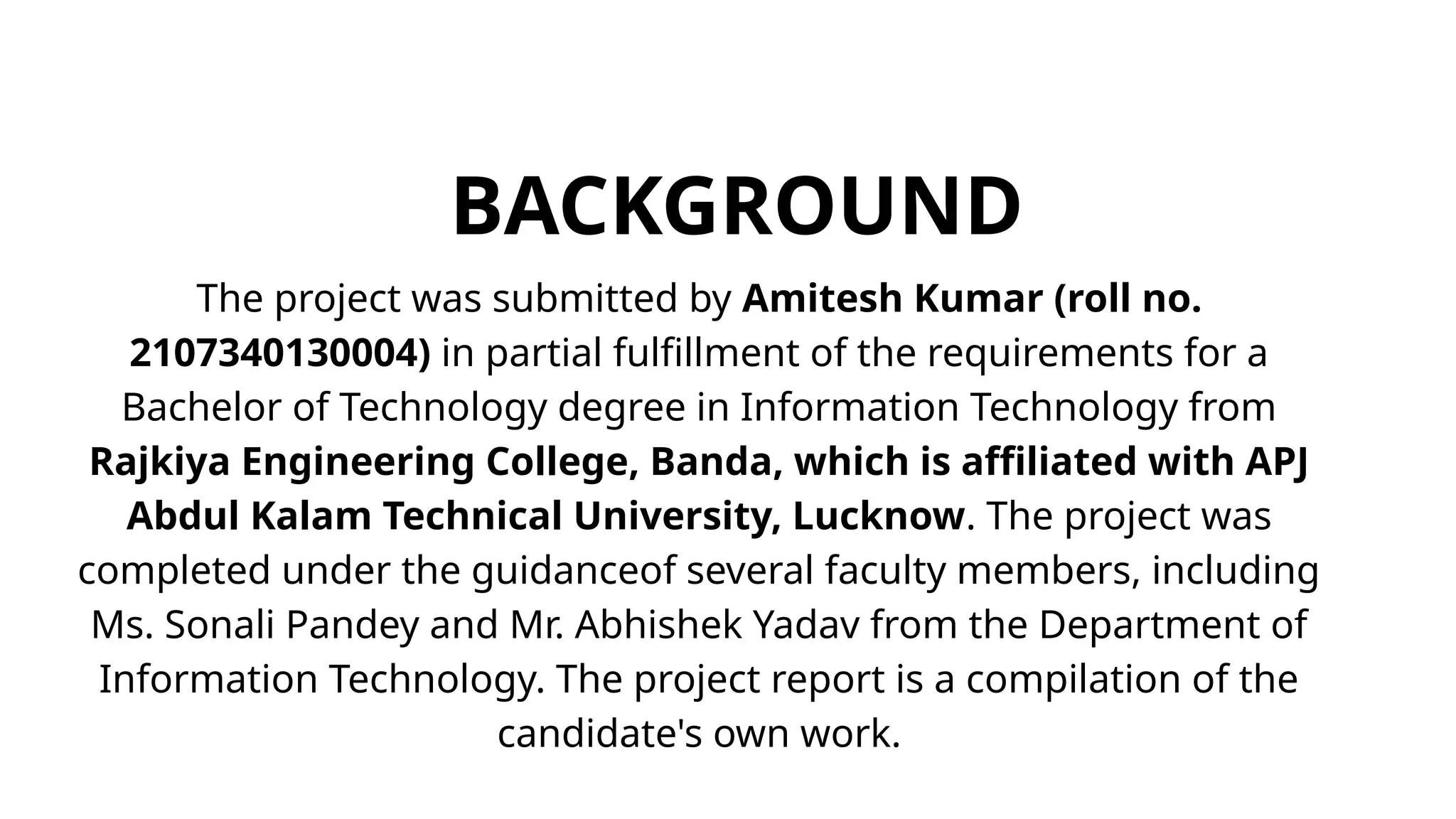 BACKGROUND
The project was submitted by Amitesh Kumar (roll no.
2107340130004) in partial fulfillment of the requirements for a
Bachelor of Technology degree in Information Technology from
Rajkiya Engineering College, Banda, which is affiliated with APJ
Abdul Kalam Technical University, Lucknow. The project was
completed under the guidanceof several faculty members, including
Ms. Sonali Pandey and Mr. Abhishek Yadav from the Department of
Information Technology. The project report is a compilation of the
candidate's own work.
 