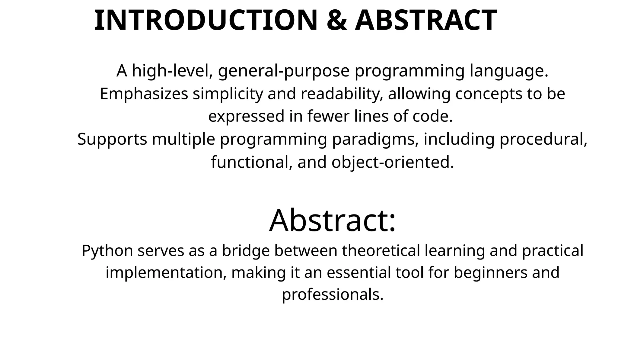 INTRODUCTION & ABSTRACT
A high-level, general-purpose programming language.
Emphasizes simplicity and readability, allowing concepts to be
expressed in fewer lines of code.
Supports multiple programming paradigms, including procedural,
functional, and object-oriented.
Abstract:
Python serves as a bridge between theoretical learning and practical
implementation, making it an essential tool for beginners and
professionals.
 