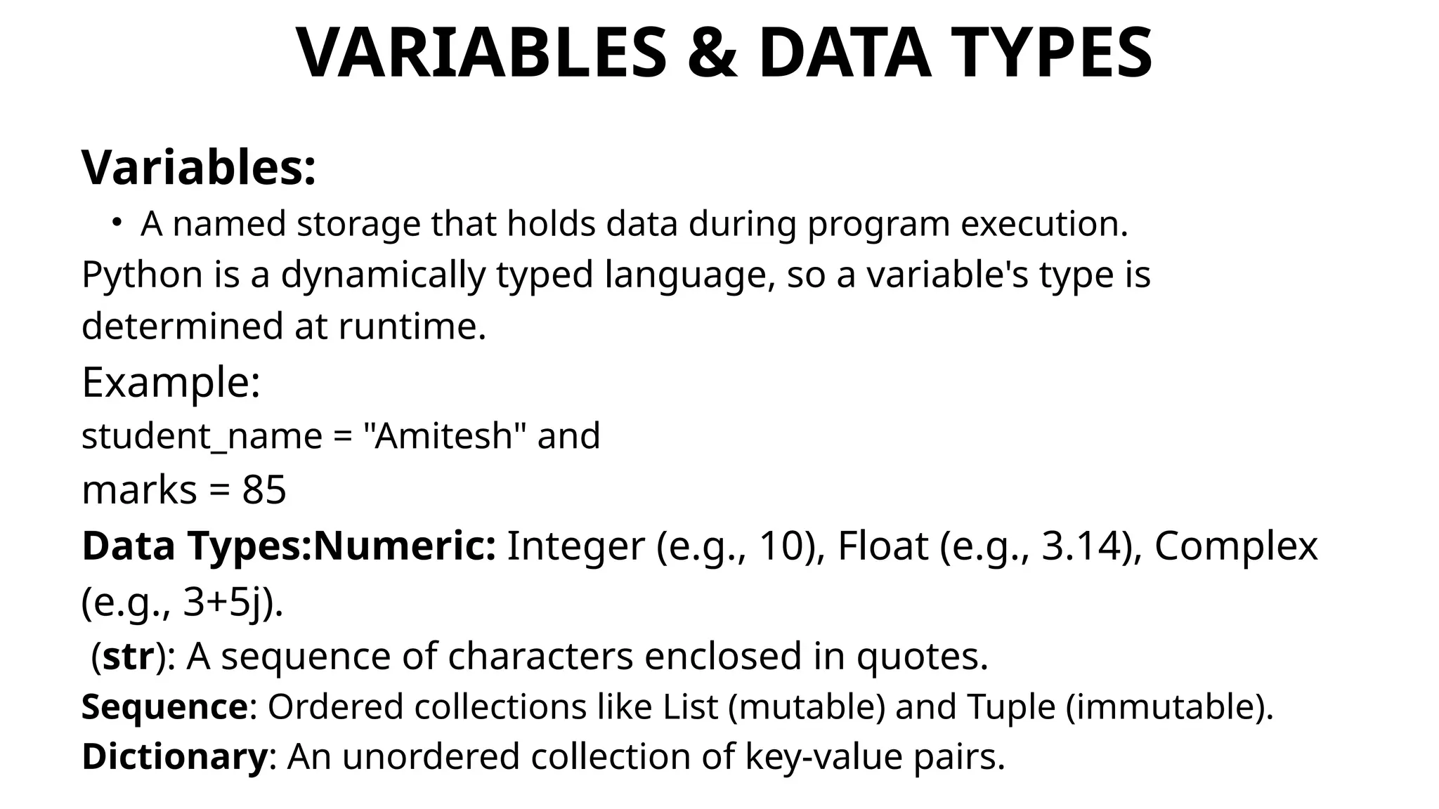 VARIABLES & DATA TYPES
Variables:
• A named storage that holds data during program execution.
Python is a dynamically typed language, so a variable's type is
determined at runtime.
Example:
student_name = "Amitesh" and
marks = 85
Data Types:Numeric: Integer (e.g., 10), Float (e.g., 3.14), Complex
(e.g., 3+5j).
(str): A sequence of characters enclosed in quotes.
Sequence: Ordered collections like List (mutable) and Tuple (immutable).
Dictionary: An unordered collection of key-value pairs.
 