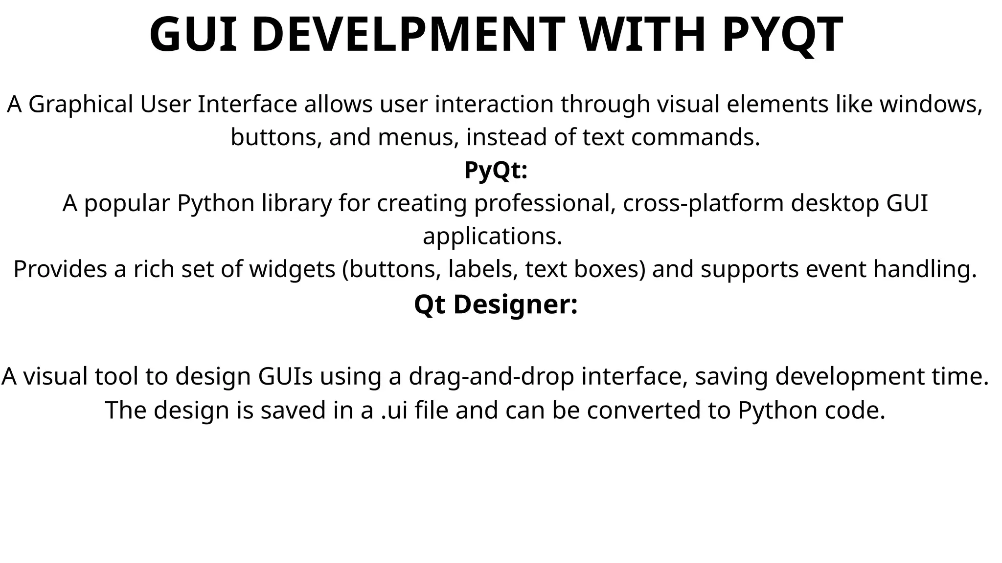 GUI DEVELPMENT WITH PYQT
A Graphical User Interface allows user interaction through visual elements like windows,
buttons, and menus, instead of text commands.
PyQt:
A popular Python library for creating professional, cross-platform desktop GUI
applications.
Provides a rich set of widgets (buttons, labels, text boxes) and supports event handling.
Qt Designer:
A visual tool to design GUIs using a drag-and-drop interface, saving development time.
The design is saved in a .ui file and can be converted to Python code.
 