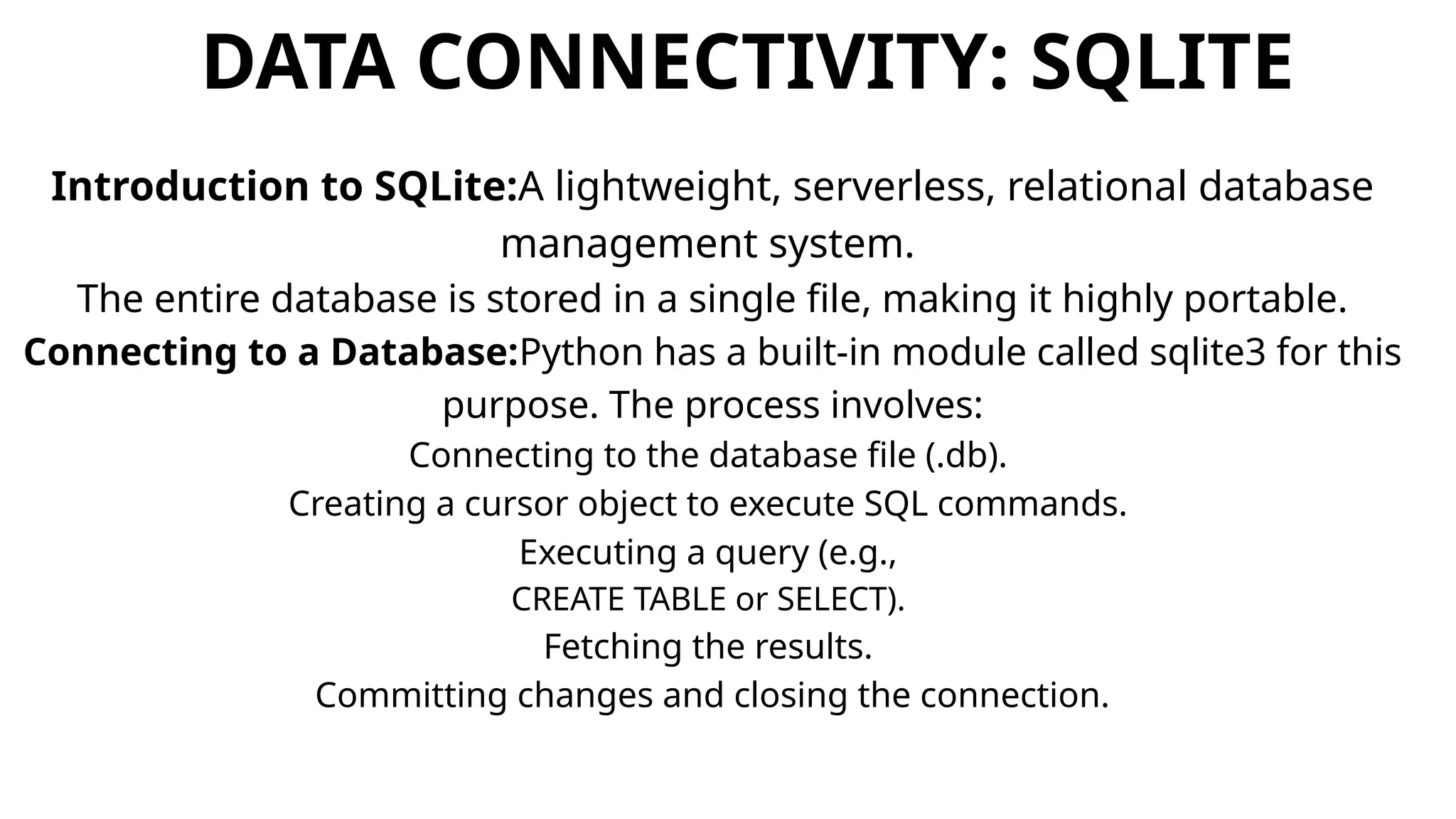 DATA CONNECTIVITY: SQLITE
Introduction to SQLite:A lightweight, serverless, relational database
management system.
The entire database is stored in a single file, making it highly portable.
Connecting to a Database:Python has a built-in module called sqlite3 for this
purpose. The process involves:
Connecting to the database file (.db).
Creating a cursor object to execute SQL commands.
Executing a query (e.g.,
CREATE TABLE or SELECT).
Fetching the results.
Committing changes and closing the connection.
 