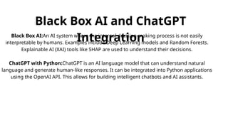 Black Box AI and ChatGPT
Integration
Black Box AI:An AI system where the internal decision-making process is not easily
interpretable by humans. Examples include Deep Learning models and Random Forests.
Explainable AI (XAI) tools like SHAP are used to understand their decisions.
ChatGPT with Python:ChatGPT is an AI language model that can understand natural
language and generate human-like responses. It can be integrated into Python applications
using the OpenAI API. This allows for building intelligent chatbots and AI assistants.
 
