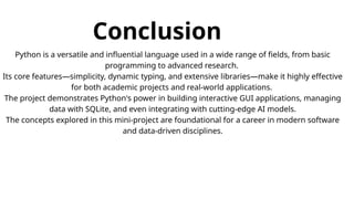 Conclusion
Python is a versatile and influential language used in a wide range of fields, from basic
programming to advanced research.
Its core features—simplicity, dynamic typing, and extensive libraries—make it highly effective
for both academic projects and real-world applications.
The project demonstrates Python's power in building interactive GUI applications, managing
data with SQLite, and even integrating with cutting-edge AI models.
The concepts explored in this mini-project are foundational for a career in modern software
and data-driven disciplines.
 