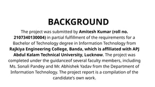 BACKGROUND
The project was submitted by Amitesh Kumar (roll no.
2107340130004) in partial fulfillment of the requirements for a
Bachelor of Technology degree in Information Technology from
Rajkiya Engineering College, Banda, which is affiliated with APJ
Abdul Kalam Technical University, Lucknow. The project was
completed under the guidanceof several faculty members, including
Ms. Sonali Pandey and Mr. Abhishek Yadav from the Department of
Information Technology. The project report is a compilation of the
candidate's own work.
 