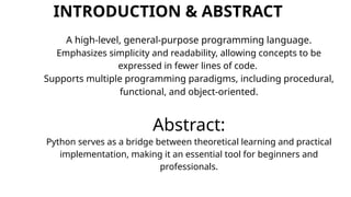 INTRODUCTION & ABSTRACT
A high-level, general-purpose programming language.
Emphasizes simplicity and readability, allowing concepts to be
expressed in fewer lines of code.
Supports multiple programming paradigms, including procedural,
functional, and object-oriented.
Abstract:
Python serves as a bridge between theoretical learning and practical
implementation, making it an essential tool for beginners and
professionals.
 
