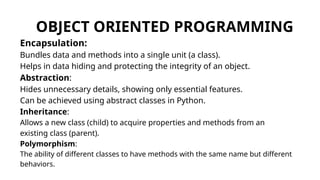 OBJECT ORIENTED PROGRAMMING
Encapsulation:
Bundles data and methods into a single unit (a class).
Helps in data hiding and protecting the integrity of an object.
Abstraction:
Hides unnecessary details, showing only essential features.
Can be achieved using abstract classes in Python.
Inheritance:
Allows a new class (child) to acquire properties and methods from an
existing class (parent).
Polymorphism:
The ability of different classes to have methods with the same name but different
behaviors.
 
