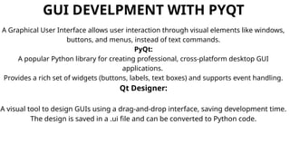 GUI DEVELPMENT WITH PYQT
A Graphical User Interface allows user interaction through visual elements like windows,
buttons, and menus, instead of text commands.
PyQt:
A popular Python library for creating professional, cross-platform desktop GUI
applications.
Provides a rich set of widgets (buttons, labels, text boxes) and supports event handling.
Qt Designer:
A visual tool to design GUIs using a drag-and-drop interface, saving development time.
The design is saved in a .ui file and can be converted to Python code.
 