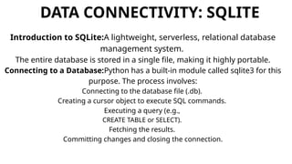DATA CONNECTIVITY: SQLITE
Introduction to SQLite:A lightweight, serverless, relational database
management system.
The entire database is stored in a single file, making it highly portable.
Connecting to a Database:Python has a built-in module called sqlite3 for this
purpose. The process involves:
Connecting to the database file (.db).
Creating a cursor object to execute SQL commands.
Executing a query (e.g.,
CREATE TABLE or SELECT).
Fetching the results.
Committing changes and closing the connection.
 