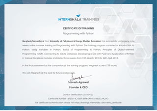 CERTIFICATE OF TRAINING
Programming with Python
Meghesh Samadhiya from University of Petroleum & Energy Studies Dehradun has successfully undergone a six
weeks online summer training on Programming with Python. The training program consisted of Introduction to
Python, Using Variables in Python, Basics of Programming in Python, Principles of Object-oriented
Programming (OOP), Connecting to SQLite Database, Developing a GUI with PyQT and Application of Python
in Various Disciplines modules and lasted for six weeks from 15th March, 2018 to 26th April, 2018.
In the final assessment at the completion of the training program, Meghesh scored 73% marks.
We wish Meghesh all the best for future endeavours.
Sarvesh Agrawal
Founder & CEO
Date of certification: 2018-04-22
Certificate Number : 6F50014C-E859-3B94-0A9A-56450ECAA2AD
For certificate authentication please visit https://trainings.internshala.com/verify_certificate
 