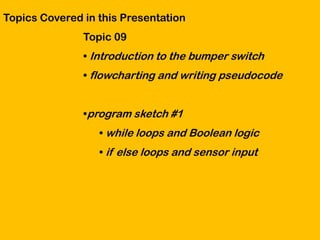 Topics Covered in this Presentation
               Topic 09
               • Introduction to the bumper switch
               • flowcharting and writing pseudocode


               •program sketch #1
                  • while loops and Boolean logic
                  • if else loops and sensor input
 