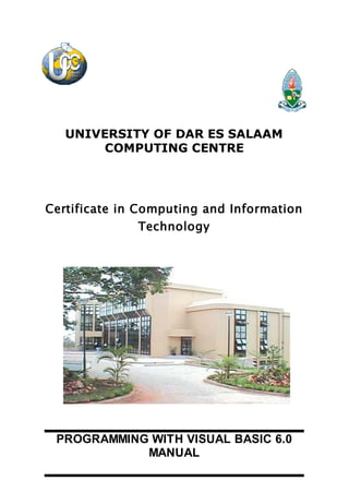 UNIVERSITY OF DAR ES SALAAM
COMPUTING CENTRE
Certificate in Computing and Information
Technology
PROGRAMMING WITH VISUAL BASIC 6.0
MANUAL
 