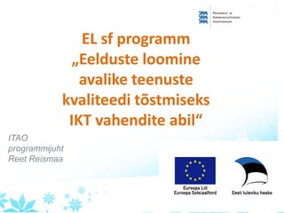 EL sf programm
„Eelduste loomine
avalike teenuste
kvaliteedi tõstmiseks
IKT vahendite abil“
ITAO
programmijuht
Reet Reismaa
 