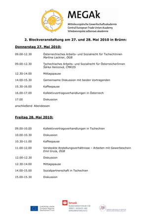 2. Blockveranstaltung am 27. und 28. Mai 2010 in Brünn:

Donnerstag 27. Mai 2010:

09.00-12.30       Österreichisches Arbeits- und Sozialrecht für TschechInnen
                  Martina Lackner, ÖGB

09.00-12.30       Tschechisches Arbeits- und Sozialrecht für ÖsterreicherInnen
                  Šárka Heinzová, ČMKOS

12.30-14.00       Mittagspause

14.00-15.30       Gemeinsame Diskussion mit beiden Vortragenden

15.30-16.00       Kaffeepause

16.00-17.00       Kollektivvertragsverhandlungen in Österreich

17.00             Diskussion

anschließend Abendessen



Freitag 28. Mai 2010:


09.00-10.00       Kollektivvertragsverhandlungen in Tschechien

10.00-10.30       Diskussion

10.30-11.00       Kaffeepause

11.00-12.00       Versteckte Anstellungsverhältnisse – Arbeiten mit Gewerbeschein
                  Emil Grula, ÖGB

12.00-12.30       Diskussion

12.30-14.00       Mittagspause

14.00-15.00       Sozialpartnerschaft in Tschechien

15.00-15.30       Diskussion
 