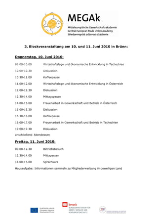 3. Blockveranstaltung am 10. und 11. Juni 2010 in Brünn:


Donnerstag, 10. Juni 2010:

09.00-10.00        Wirtschaftslage und ökonomische Entwicklung in Tschechien

10.00-10.30        Diskussion

10.30-11.00        Kaffeepause

11.00-12.00        Wirtschaftslage und ökonomische Entwicklung in Österreich

12.00-12.30        Diskussion

12.30-14.00        Mittagspause

14.00-15.00        Frauenarbeit in Gewerkschaft und Betrieb in Österreich

15.00-15.30        Diskussion

15.30-16.00        Kaffeepause

16.00-17.00        Frauenarbeit in Gewerkschaft und Betrieb in Tschechien

17.00-17.30        Diskussion

anschließend Abendessen

Freitag, 11. Juni 2010:

09.00-12.30        Betriebsbesuch

12.30-14.00        Mittagessen

14.00-15.00        Sprachkurs

Hausaufgabe: Informationen sammeln zu Mitgliederwerbung im jeweiligen Land
 