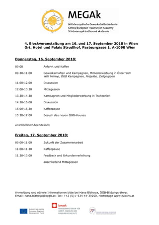 4. Blockveranstaltung am 16. und 17. September 2010 in Wien
        Ort: Hotel und Palais Strudlhof, Pasteurgasse 1, A-1090 Wien


Donnerstag, 16. September 2010:

09.00             Anfahrt und Kaffee

09.30-11.00       Gewerkschaften und Kampagnen, Mitliederwerbung in Österreich
                  Willi Mernyi, ÖGB Kampagnen, Projekte, Zielgruppen

11.00-12.00       Diskussion

12.00-13.30        Mittagessen

13.30-14.30       Kampagnen und Mitgliederwerbung in Tschechien

14.30-15.00       Diskussion

15.00-15.30       Kaffeepause

15.30-17.00       Besuch des neuen ÖGB-Hauses


anschließend Abendessen


Freitag, 17. September 2010:

09.00-11.00       Zukunft der Zusammenarbeit

11.00-11.30       Kaffeepause

11.30-13.00       Feedback und Urkundenverleihung

                  anschließend Mittagessen




Anmeldung und nähere Informationen bitte bei Hana Blahova, ÖGB-Bildungsreferat
Email: hana.blahova@oegb.at, Tel: +43 (0)1–534 44-39250, Homepage www.zuwins.at
 