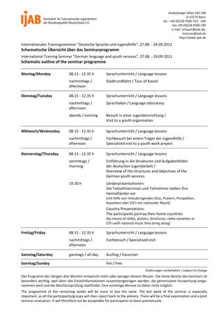 Godesberger Allee 142‐148
                                                                                                                     D‐53175 Bonn
                                                                                                   tel.: +49 (0)228 9506‐107; ‐106
                                                                                                           fax:+49 (0)228 9506‐199
                                                                                                          e‐mail: schauer@ijab.de;
                                                                                                                  metzner@ijab.de
                                                                                                                http://www.ijab.de

Internationales Trainingsseminar "Deutsche Sprache und Jugendhilfe", 27.08. ‐ 24.09.2011 
Schematische Übersicht über das Seminarprogramm 
International Training Seminar "German language and youth services", 27.08. ‐ 24.09.2011 
Schematic outline of the seminar programme
 

Montag/Monday                    08.15 ‐ 12.35 h           Sprachunterricht / Language lessons 
                                 nachmittags /             Stadtrundfahrt / Tour of Kassel 
                                 afternoon 
 



Dienstag/Tuesday                 08.15 ‐ 12.35 h           Sprachunterricht / Language lessons 
                                 nachmittags /             Sprachlabor / Language laboratory 
                                 afternoon 
                                 abends / evening          Besuch in einer Jugendeinrichtung / 
                                                           Visit to a youth organisation 
 



Mittwoch/Wednesday               08.15 ‐ 12.35 h           Sprachunterricht / Language lessons 
                                 nachmittags /             Fachbesuch bei einem Träger der Jugendhilfe / 
                                 afternoon                 Specialised visit to a youth work project 
 




Donnerstag/Thursday              08.15 ‐ 12.35 h           Sprachunterricht / Language lessons 
                                 vormittags /              Einführung in die Strukturen und Aufgabenfelder 
                                 morning                   der deutschen Jugendarbeit / 
                                                           Overview of the structures and objectives of the 
                                                           German youth services 
                                 19.30 h                   Länderpräsentationen: 
                                                           Die Teilnehmerinnen und Teilnehmer stellen ihre 
                                                           Heimatländer vor 
                                                           (mit Hilfe von mitzubringenden Dias, Postern, Prospekten, 
                                                           Kassetten oder CD's mit nationaler Musik) 
                                                           Country Presentations: 
                                                           The participants portray their home countries 
                                                           (by means of slides, posters, brochures, radio‐cassettes or  
                                                           CD's with national music they bring along) 
 



Freitag/Friday                   08.15 ‐ 12.35 h           Sprachunterricht / Language lessons 
                                 nachmittags /             Fachbesuch / Specialised visit 
                                 afternoon 
 



Samstag/Saturday                 ganztags / all‐day        Ausflug / Excursion 
 




Sonntag/Sunday 
 
                                                           frei / free 
                                                                                       Änderungen vorbehalten / subject to change 
Das Programm der übrigen drei Wochen entspricht mehr oder weniger diesem Muster. Die letzte Woche des Seminars ist 
besonders wichtig, weil dann alle Einzelinformationen zusammengetragen werden, die gemeinsame Auswertung vorge‐
nommen wird und die Abschlussprüfung stattfindet. Eine vorzeitige Abreise ist daher nicht möglich. 
The  programme  of  the  remaining  weeks  will  be  more  or  less  the  same.  The  last  week  of  the  seminar  is  especially 
important, as all the participants/groups will then report back to the plenary. There will be a final examination and a joint 
seminar evaluation. It will therefore not be acceptable for participants to leave prematurely. 
 