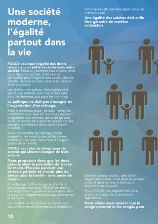 Une société
moderne,
l'égalité
partout dans
la vie
FOKUS veut que l'égalité des droits
devienne une réalité évidente dans notre
société. Nous n'y sommes pas encore, mais
nous devons y arriver. Cela vaut en
particulier pour l'égalité des sexes, dans la
famille, dans la société, dans la profession
et en politique.
Les tâches ménagères, l'éducation et la
garde des enfants sont une affaire tant
pour les femmes que pour les hommes.
La politique ne doit pas s’occuper de
l’organisation d’un ménage.
Mais la politique peut - et doit - créer les
conditions pour que les ménages puissent
s'organiser eux-mêmes, de sorte qu'une
seule personne ne supporte pas toutes les
charges familiales si deux parents sont
présents.
Ainsi, l’ensemble du ménage devra
supporter les incertitudes et les revers
professionnels pour faire face à l'organi-
sation de la famille.
FOKUS veut plus de temps pour les
parents qui aiment s’occuper de leurs
enfants.
Nous proposons donc que les deux
parents aient la possibilité de travail-
ler moins d'heures pendant une
certaine période et d'avoir plus de
temps pour la famille - sans perte de
revenu.
En échange, l'offre de garde d'enfants
gratuite sera étendue. FOKUS ne désire
pas supprimer le système actuel mais offrir
une option supplémentaire aux parents qui
le désirent.
Ce modèle ne fonctionne correctement
que si femmes et hommes sont traitées et
rémunérées de manière égale pour un
même travail.
Une égalité des salaires doit enfin
être garantie de manière
exhaustive.
Dans le secteur public, cela a été
largement réalisé, mais dans le secteur
privé, il reste encore à faire pour
atteindre cet objectif.
Pour FOKUS, cet objectif doit être
atteint au cours de la prochaine
législature.
Nous allons aussi assurer que le
congé parental et les congés pour
10
 