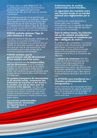 en ligne dans un délai déterminé. Un
Luxembourg numérique, fonctionnel et
attractif doit également permettre
l'exercice de son droit de vote de manière
numérique.
De nombreux jeunes ne se sentent pas
vraiment représentés en politique. Cela est
dû en partie au fait qu'ils sont exclus des
élections lorsqu'ils sont encore à l'école.
Un adolescent qui atteint l'âge de 18 ans à
la fin d'une année électorale ne participe à
sa première élection que presque à 23 ans.
FOKUS souhaite abaisser l'âge de
vote minimum à 16 ans.
Cela permettrait à des jeunes intéressés de
participer au processus politique et
obligerait la politique à se pencher plus en
détails sur les préoccupations des jeunes,
plus que ce n'est le cas aujourd'hui. Une
participation active des jeunes est la
meilleure politique de jeunesse.
FOKUS souhaite que le
gouvernement soit élu directement
d'une manière ou d'une autre.
Nous proposons que le ministre d'État
soit élu directement et qu'il constitue
ensuite son gouvernement de la même
manière qu'un président d'État élu le
ferait. Les membres du gouvernement ainsi
choisis doivent ensuite être confirmés par
le Parlement.
Un système transparent de rémunération
et de sécurité sociale, comprenant des
indemnités de transition et des droits à
la retraite, sera mis en place pour les
ministres et les députés. Les députés
recevront un salaire unique suffisant pour
ne pas avoir besoin d'exercer une autre
activité professionnelle et ce salaire sera
entièrement soumis à l'impôt comme tout
autre salaire.
Les activités professionnelles
indépendantes rémunérées
et l'appartenance à
des conseils
d'administration de sociétés
commerciales seront interdites.
La séparation des mandats entre
une fonction locale et un mandat
national sera réglementée par la
loi.
La fonction de maire deviendra à
temps plein avec la même
rémunération qu'un mandat de député,
y compris les indemnités de transition
et les droits à la retraite.
Dans le même temps, les échevins
tels qu'ils existent actuellement
seront supprimés et remplacés par
des « délégués du maire».
Ils resteront des conseillers municipaux
ordinaires avec des pouvoirs délégués
spécifiques. Il pourra y en avoir
davantage que les échevins actuels
dans les municipalités et pourront
également être élus à la Chambre des
députés.
Le nombre de communes doit être
réduit de manière drastique par des
fusions. Des regroupements de
communes et de localités sont
également une option qui devrait être
examinée rapidement. Dans le centre,
le sud et le nord du pays, des régions
métropolitaines devraient ainsi voir le
jour.
Le SYVICOL sera transformé en «
Chambre professionnelle des
bourgmestres ».
Cette Chambre sera composée de tous
les bourgmestres du pays et conseillera
pour les projets de loi et le budget de
l'État. L'ensemble du syndicat des
communes fera
13
13
 