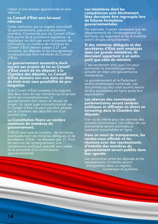 l'objet d'une analyse approfondie et sera
réformé.
Le Conseil d'État sera lui-aussi
réformé.
Cette institution est un organe consultatif
du gouvernement, pas une deuxième
chambre. Comme les avis du Conseil d'État
font partie de la procédure législative, le
législateur ne doit pas avoir le pouvoir de
nomination. Le nombre de membres du
Conseil d'État devrait passer à 27. Les
ministres, les députés et les bourgmestres
ne peuvent pas être membres du Conseil
d'État.
Le gouvernement soumettra doré-
navant ses projets de loi au Conseil
d'État avant de les déposer à la
Chambre des députés. Le Conseil
d'État donnera son avis dans un délai
de trois mois sans possibilité de pro-
longation.
Si le Conseil d'État constate à la majorité
des deux tiers de ses membres qu'un projet
de loi est inconstitutionnel, le
gouvernement doit retirer et réviser ce
projet. Un texte jugé inconstitutionnel par
le Conseil d'État ne peut pas être adopté
par la Chambre des députés lors d'un
second vote.
La Constitution fixera un nombre
maximum de membres du
gouvernement.
FOKUS veut que ce nombre - de ministres,
éventuellement de ministres délégués et de
secrétaires d'État - ne dépasse pas 15. Pour
les services de renseignement, une
compétence politique spéciale sera créée
en la personne d'un commissaire
gouvernemental.
Les ministères dont les
compétences sont étroitement
liées devraient être regroupés lors
de futures formations
gouvernementales.
Par exemple, il serait nécessaire que les
départements de l'aménagement du
territoire, du logement et de la mobilité
soient dirigés conjointement.
Si des ministres délégués et des
secrétaires d'État sont employés
dans ces grands ministères, ils
devraient appartenir à un autre
parti que celui du ministre.
C'est seulement ainsi que l'on peut
surmonter la mentalité partisane
actuelle et créer une gouvernance
coopérative.
Le gouvernement et le Parlement
seront entièrement numérisés. Les
documents qui leur sont soumis seront
rendus accessibles en ligne après leur
approbation.
Les séances des commissions
parlementaires seront rendues
publiques et diffusées en direct en
streaming dans la Chambre des
députés.
Il en va de même pour les séances des
conseils communaux. Les vidéos de ces
événements seront archivées et
resteront consultables en ligne.
Dans un souci de transparence, les
rendez-vous officiels et les
réunions avec des représentants
d'intérêts des membres du
gouvernement seront publiés dans
leur agenda.
Les rencontres entre les députés et les
représentants d'intérêts seront
enregistrées dans un registre
numérique et publiées.
14
14
 