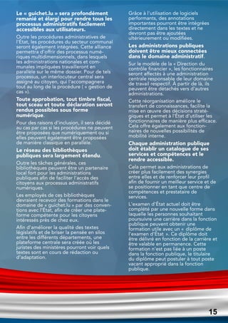 Le « guichet.lu » sera profondément
remanié et élargi pour rendre tous les
processus administratifs facilement
accessibles aux utilisateurs.
Outre les procédures administratives de
l'État, les procédures du secteur communal
seront également intégrées. Cette alliance
permettra d'offrir des processus numé-
riques multidimensionnels, dans lesquels
les administrations nationales et com-
munales impliquées travailleront en
parallèle sur le même dossier. Pour de tels
processus, un interlocuteur central sera
assigné au citoyen, qui l'accompagnera
tout au long de la procédure ( « gestion de
cas »).
Toute approbation, tout timbre fiscal,
tout sceau et toute déclaration seront
rendus possibles sous forme
numérique.
Pour des raisons d'inclusion, il sera décidé
au cas par cas si les procédures ne peuvent
être proposées que numériquement ou si
elles peuvent également être proposées
de manière classique en parallèle.
Le réseau des bibliothèques
publiques sera largement étendu.
Outre les tâches générales, ces
bibliothèques peuvent être un partenaire
local fort pour les administrations
publiques afin de faciliter l'accès des
citoyens aux processus administratifs
numériques.
Les employés de ces bibliothèques
devraient recevoir des formations dans le
domaine de « guichet.lu » par des conven-
tions avec l'État, afin de créer une plate-
forme compétente pour les citoyens
intéressés près de chez eux.
Afin d'améliorer la qualité des textes
législatifs et de briser la pensée en silos
entre les différents départements, une
plateforme centrale sera créée où les
juristes des ministères pourront voir quels
textes sont en cours de rédaction ou
d'adaptation.
Grâce à l'utilisation de logiciels
performants, des annotations
importantes pourront être intégrées
directement dans les textes et ne
devront pas être ajoutées
ultérieurement ou modifiées.
Les administrations publiques
doivent être mieux connectées
dans le domaine administratif.
Sur le modèle de la « Direction du
contrôle financier », les fonctionnaires
seront affectés à une administration
centrale responsable de leur domaine
de travail respectif. À partir de là, ils
peuvent être détachés vers d'autres
administrations.
Cette réorganisation améliore le
transfert de connaissances, facilite la
mise en œuvre des décisions straté-
giques et permet à l'État d'utiliser les
fonctionnaires de manière plus efficace.
Cela offre également aux fonction-
naires de nouvelles possibilités de
mobilité interne.
Chaque administration publique
doit établir un catalogue de ses
services et compétences et le
rendre accessible.
Cela permet aux administrations de
créer plus facilement des synergies
entre elles et de renforcer leur profil
afin de fournir un meilleur service et de
se positionner en tant que centre de
compétences et prestataire de
services.
L'examen d'État actuel doit être
complété par une nouvelle forme dans
laquelle les personnes souhaitant
poursuivre une carrière dans la fonction
publique peuvent obtenir une
formation utile avec un « diplôme de
l'examen d'État ». Ce diplôme doit
être délivré en fonction de la carrière et
être valable en permanence. Cette
formation n'est pas liée à un poste
dans la fonction publique, le titulaire
du diplôme peut postuler à tout poste
vacant approprié dans la fonction
publique.
15
15
 