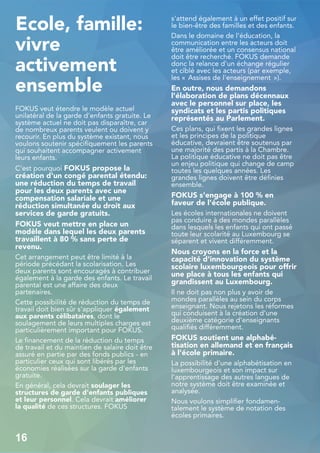 Ecole, famille:
vivre
activement
ensemble
FOKUS veut étendre le modèle actuel
unilatéral de la garde d'enfants gratuite. Le
système actuel ne doit pas disparaître, car
de nombreux parents veulent ou doivent y
recourir. En plus du système existant, nous
voulons soutenir spécifiquement les parents
qui souhaitent accompagner activement
leurs enfants.
C'est pourquoi FOKUS propose la
création d'un congé parental étendu:
une réduction du temps de travail
pour les deux parents avec une
compensation salariale et une
réduction simultanée du droit aux
services de garde gratuits.
FOKUS veut mettre en place un
modèle dans lequel les deux parents
travaillent à 80 % sans perte de
revenu.
Cet arrangement peut être limité à la
période précédant la scolarisation. Les
deux parents sont encouragés à contribuer
également à la garde des enfants. Le travail
parental est une affaire des deux
partenaires.
Cette possibilité de réduction du temps de
travail doit bien sûr s'appliquer également
aux parents célibataires, dont le
soulagement de leurs multiples charges est
particulièrement important pour FOKUS.
Le financement de la réduction du temps
de travail et du maintien de salaire doit être
assuré en partie par des fonds publics - en
particulier ceux qui sont libérés par les
économies réalisées sur la garde d'enfants
gratuite.
En général, cela devrait soulager les
structures de garde d'enfants publiques
et leur personnel. Cela devrait améliorer
la qualité de ces structures. FOKUS
s'attend également à un effet positif sur
le bien-être des familles et des enfants.
Dans le domaine de l'éducation, la
communication entre les acteurs doit
être améliorée et un consensus national
doit être recherché. FOKUS demande
donc la relance d'un échange régulier
et ciblé avec les acteurs (par exemple,
les « Assises de l'enseignement »).
En outre, nous demandons
l'élaboration de plans décennaux
avec le personnel sur place, les
syndicats et les partis politiques
représentés au Parlement.
Ces plans, qui fixent les grandes lignes
et les principes de la politique
éducative, devraient être soutenus par
une majorité des partis à la Chambre.
La politique éducative ne doit pas être
un enjeu politique qui change de camp
toutes les quelques années. Les
grandes lignes doivent être définies
ensemble.
FOKUS s'engage à 100 % en
faveur de l'école publique.
Les écoles internationales ne doivent
pas conduire à des mondes parallèles
dans lesquels les enfants qui ont passé
toute leur scolarité au Luxembourg se
séparent et vivent différemment.
Nous croyons en la force et la
capacité d'innovation du système
scolaire luxembourgeois pour offrir
une place à tous les enfants qui
grandissent au Luxembourg.
Il ne doit pas non plus y avoir de
mondes parallèles au sein du corps
enseignant. Nous rejetons les réformes
qui conduisent à la création d'une
deuxième catégorie d'enseignants
qualifiés différemment.
FOKUS soutient une alphabé-
tisation en allemand et en français
à l'école primaire.
La possibilité d'une alphabétisation en
luxembourgeois et son impact sur
l'apprentissage des autres langues de
notre système doit être examinée et
analysée.
Nous voulons simplifier fondamen-
talement le système de notation des
écoles primaires.
16
 