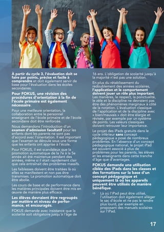 À partir du cycle 3, l'évaluation doit se
faire par points, précise et facile à
comprendre et doit également servir de
base pour l'évaluation dans les écoles
secondaires.
Pour FOKUS, une révision des
procédures d'orientation à la fin de
l'école primaire est également
nécessaire.
Pour une meilleure orientation, la
collaboration entre le personnel
enseignant de l'école primaire et de l'école
secondaire doit être renforcée.
Nous demandons l'introduction d'un
examen d'admission facultatif pour les
enfants dont les parents ne sont pas
d'accord avec l'orientation. Il est important
que l'examen se déroule sous une forme
que les enfants ont apprise à l'école.
Pour FOKUS, il est scandaleux que la
promotion automatique de la 7e à la 5e
année ait été maintenue pendant des
années, même si il était rapidement clair
que cela entraînait des problèmes massifs.
Les faiblesses doivent être traitées là où
elles se manifestent et non pas être
transmises. La promotion automatique doit
être abolie.
Les cours de base et de performance dans
les matières principales doivent être mis en
œuvre de manière plus efficace.
Les élèves devraient être regroupés
par matière et niveau de perfor-
mance, et encouragés.
FOKUS demande avec insistance que la
scolarité soit obligatoire jusqu'à l'âge de
16 ans. L'obligation de scolarité jusqu'à
la majorité n'est pas une solution.
En plus du rétablissement du
redoublement des années scolaires,
l'application et le comportement
doivent jouer un rôle plus important.
Les manières, le respect, la ponctualité,
le zèle et la discipline ne devraient pas
être des phénomènes marginaux à côté
de la notation. L'évaluation classique
de l'application et de la discipline avec
« bien/mauvais » doit être élargie et
révisée, par exemple par un système
de points. Les valeurs classiques
doivent retrouver leur importance.
Le projet des iPads gratuits dans le
cycle inférieur sans concept
pédagogique a posé de nombreux
problèmes. En l'absence d'un concept
pédagogique national, le projet iPad
est souvent associé à plus de
problèmes pour les parents, les élèves
et les enseignants dans cette tranche
d'âge que d'avantages.
FOKUS demande une utilisation
ciblée des iPads dans les classes et
des formations sur la base d'un
concept pédagogique et
uniquement là où les appareils
peuvent être utilisés de manière
bénéfique.
⇨ Là où l'iPad peut être utilisé,
l'utilisation doit également alléger
le sac d'école et ne pas le rendre
plus lourd, par exemple en
proposant des manuels scolaires
sur l'iPad.
17
 