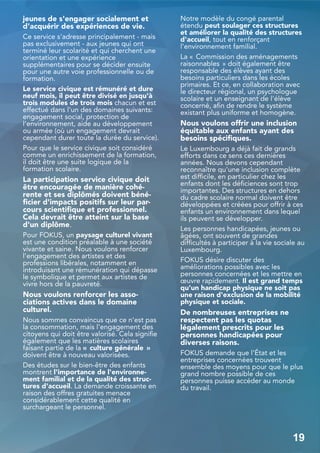 jeunes de s'engager socialement et
d'acquérir des expériences de vie.
Ce service s'adresse principalement - mais
pas exclusivement - aux jeunes qui ont
terminé leur scolarité et qui cherchent une
orientation et une expérience
supplémentaires pour se décider ensuite
pour une autre voie professionnelle ou de
formation.
Le service civique est rémunéré et dure
neuf mois, il peut être divisé en jusqu'à
trois modules de trois mois chacun et est
effectué dans l'un des domaines suivants:
engagement social, protection de
l'environnement, aide au développement
ou armée (où un engagement devrait
cependant durer toute la durée du service).
Pour que le service civique soit considéré
comme un enrichissement de la formation,
il doit être une suite logique de la
formation scolaire.
La participation service civique doit
être encouragée de manière cohé-
rente et ses diplômés doivent béné-
ficier d'impacts positifs sur leur par-
cours scientifique et professionnel.
Cela devrait être atteint sur la base
d'un diplôme.
Pour FOKUS, un paysage culturel vivant
est une condition préalable à une société
vivante et saine. Nous voulons renforcer
l'engagement des artistes et des
professions libérales, notamment en
introduisant une rémunération qui dépasse
le symbolique et permet aux artistes de
vivre hors de la pauvreté.
Nous voulons renforcer les asso-
ciations actives dans le domaine
culturel.
Nous sommes convaincus que ce n'est pas
la consommation, mais l'engagement des
citoyens qui doit être valorisé. Cela signifie
également que les matières scolaires
faisant partie de la « culture générale »
doivent être à nouveau valorisées.
Des études sur le bien-être des enfants
montrent l'importance de l'environne-
ment familial et de la qualité des struc-
tures d'accueil. La demande croissante en
raison des offres gratuites menace
considérablement cette qualité en
surchargeant le personnel.
Notre modèle du congé parental
étendu peut soulager ces structures
et améliorer la qualité des structures
d'accueil, tout en renforçant
l'environnement familial.
La « Commission des aménagements
raisonnables » doit également être
responsable des élèves ayant des
besoins particuliers dans les écoles
primaires. Et ce, en collaboration avec
le directeur régional, un psychologue
scolaire et un enseignant de l'élève
concerné, afin de rendre le système
existant plus uniforme et homogène.
Nous voulons offrir une inclusion
équitable aux enfants ayant des
besoins spécifiques.
Le Luxembourg a déjà fait de grands
efforts dans ce sens ces dernières
années. Nous devons cependant
reconnaître qu'une inclusion complète
est difficile, en particulier chez les
enfants dont les déficiences sont trop
importantes. Des structures en dehors
du cadre scolaire normal doivent être
développées et créées pour offrir à ces
enfants un environnement dans lequel
ils peuvent se développer.
Les personnes handicapées, jeunes ou
âgées, ont souvent de grandes
difficultés à participer à la vie sociale au
Luxembourg.
FOKUS désire discuter des
améliorations possibles avec les
personnes concernées et les mettre en
œuvre rapidement. Il est grand temps
qu'un handicap physique ne soit pas
une raison d'exclusion de la mobilité
physique et sociale.
De nombreuses entreprises ne
respectent pas les quotas
légalement prescrits pour les
personnes handicapées pour
diverses raisons.
FOKUS demande que l'État et les
entreprises concernées trouvent
ensemble des moyens pour que le plus
grand nombre possible de ces
personnes puisse accéder au monde
du travail.
19
 