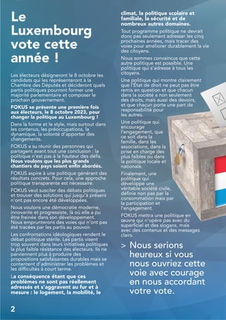 Le
Luxembourg
vote cette
année !
Les électeurs désigneront le 8 octobre les
candidats qui les représenteront à la
Chambre des Députés et décideront quels
partis politiques pourront former une
majorité parlementaire et composer le
prochain gouvernement.
FOKUS se présente une première fois
aux électeurs, le 8 octobre 2023, pour
changer la politique au Luxembourg !
Dans la forme et le style, mais surtout dans
les contenus, les préoccupations, la
dynamique, la volonté d’apporter des
changements.
FOKUS a su réunir des personnes qui
partagent avant tout une conclusion : la
politique n'est pas à la hauteur des défis.
Nous voulons que les plus grands
chantiers du pays soient enfin abordés.
FOKUS aspire à une politique générant des
résultats concrets. Pour cela, une approche
politique transparente est nécessaire.
FOKUS veut susciter des débats politiques
et trouver des solutions qui jusqu’à présent
n'ont pas encore été développées.
Nous voulons une démocratie moderne,
innovante et progressiste, là où elle a pu
être freinée dans son développement.
Nous emprunterons des voies qui n’ont pas
été tracées par les partis au pouvoir.
Les confrontations idéologiques rendent le
débat politique stérile. Les partis visent
trop souvent dans leurs initiatives politiques
la plus faible résistance des électeurs. Ils ne
parviennent plus à produire des
propositions satisfaisantes durables mais se
contentent d’administrer les problèmes et
les difficultés à court terme.
La conséquence étant que ces
problèmes ne sont pas réellement
adressés et s'aggravent au fur et à
mesure : le logement, la mobilité, le
climat, la politique scolaire et
familiale, la sécurité et de
nombreux autres domaines.
Tout programme politique ne devrait
donc pas seulement adresser les cinq
prochaines années, mais tracer des
voies pour améliorer durablement la vie
des citoyens.
Nous sommes convaincus que cette
autre politique est possible. Une
politique qui s’adresse à tous les
citoyens.
Une politique qui montre clairement
que l'État de droit ne peut pas être
remis en question et que chacun
dans la société a non seulement
des droits, mais aussi des devoirs,
et que chacun porte une part de
responsabilité pour
les autres.
Une politique qui
encourage
l'engagement, que
ce soit dans la
famille, dans les
associations, dans la
prise en charge des
plus faibles ou dans
la politique locale et
nationale.
Finalement, une
politique qui
développe une
véritable société civile,
définie non pas par la
consommation mais par
la participation et
l’engagement.
FOKUS mettra une politique en
œuvre qui n'opère pas avec du
superficiel et des slogans, mais
avec des contenus et des messages
clairs.
> Nous serions
heureux si vous
nous ouvriez cette
voie avec courage
en nous accordant
votre vote.
2
 