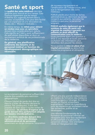 Santé et sport
La qualité des soins médicaux doit être
garantie pour tous et en tout temps. Cela
implique également que les temps
d'attente aux urgences doivent être à
nouveau acceptables. Cela peut être facilité
par une expansion et une rénovation du
réseau des « Maisons médicales ».
En même temps, les délais pour obtenir
un rendez-vous avec un spécialiste
doivent être considérablement réduits.
Cela signifie qu'il doit y avoir suffisamment
de spécialistes disponibles et donc un
recrutement renforcé de ces professionnels
de la médecine.
En général, une planification
cohérente des besoins et du
personnel médical en fonction du
développement démographique est
nécessaire.
Le recrutement de personnel suffisant doit
ensuite être possible sans restriction
géographique.
Chaque hôpital de garde doit être en
mesure d'aider de manière décisive le
patient. Par conséquent, il doit être
possible de faire appel à toutes sortes de
spécialistes : les services d'urgence et de
garde doivent être parfaitement adaptés
aux besoins interdisciplinaires.
Les directions médicales doivent être
replacées au centre des décisions
administratives et de personnel,
notamment en ce qui concerne l'acquisition
de nouveaux équipements et
l'amélioration de l'infrastructure, ainsi
que la réorganisation des soins
médicaux.
FOKUS plaide pour moins de tâches
administratives au détriment du temps
consacré aux patients, tant pour les
médecins que pour le personnel
soignant.
FOKUS souhaite également que le
système de soins de santé soit
organisé de manière à garantir aux
patients un droit effectif de
communication avec le médecin :
toute personne ayant une question a
droit à une réponse et toute personne
souhaitant des informations plus
détaillées doit pouvoir les obtenir.
Nous voulons la mise en place d'un
hôpital universitaire au sens d'une
médecine progressive et attrayante,
offrant une plus grande indépendance
en matière de formation des médecins
luxembourgeois à l'étranger. En même
temps, un hôpital universitaire
augmenterait l'attrait du Luxembourg
pour les médecins qui souhaitent mener
des recherches, publier et se
développer.
Une réforme fondamentale de la
formation du personnel infirmier est
nécessaire pour faire face rapidement
et efficacement à la pénurie de
personnel infirmier. Une orientation
ciblée et l'élargissement des
20
 