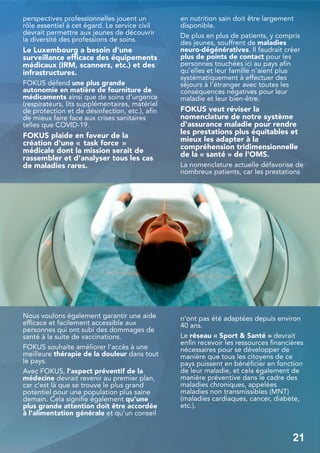 perspectives professionnelles jouent un
rôle essentiel à cet égard. Le service civil
devrait permettre aux jeunes de découvrir
la diversité des professions de soins.
Le Luxembourg a besoin d'une
surveillance efficace des équipements
médicaux (IRM, scanners, etc.) et des
infrastructures.
FOKUS défend une plus grande
autonomie en matière de fourniture de
médicaments ainsi que de soins d'urgence
(respirateurs, lits supplémentaires, matériel
de protection et de désinfection, etc.), afin
de mieux faire face aux crises sanitaires
telles que COVID-19.
FOKUS plaide en faveur de la
création d'une « task force »
médicale dont la mission serait de
rassembler et d'analyser tous les cas
de maladies rares.
Nous voulons également garantir une aide
efficace et facilement accessible aux
personnes qui ont subi des dommages de
santé à la suite de vaccinations.
FOKUS souhaite améliorer l'accès à une
meilleure thérapie de la douleur dans tout
le pays.
Avec FOKUS, l'aspect préventif de la
médecine devrait revenir au premier plan,
car c'est là que se trouve le plus grand
potentiel pour une population plus saine
demain. Cela signifie également qu'une
plus grande attention doit être accordée
à l'alimentation générale et qu'un conseil
en nutrition sain doit être largement
disponible.
De plus en plus de patients, y compris
des jeunes, souffrent de maladies
neuro-dégénératives. Il faudrait créer
plus de points de contact pour les
personnes touchées ici au pays afin
qu'elles et leur famille n'aient plus
systématiquement à effectuer des
séjours à l'étranger avec toutes les
conséquences négatives pour leur
maladie et leur bien-être.
FOKUS veut réviser la
nomenclature de notre système
d'assurance maladie pour rendre
les prestations plus équitables et
mieux les adapter à la
compréhension tridimensionnelle
de la « santé » de l'OMS.
La nomenclature actuelle défavorise de
nombreux patients, car les prestations
n'ont pas été adaptées depuis environ
40 ans.
Le réseau « Sport & Santé » devrait
enfin recevoir les ressources financières
nécessaires pour se développer de
manière que tous les citoyens de ce
pays puissent en bénéficier en fonction
de leur maladie, et cela également de
manière préventive dans le cadre des
maladies chroniques, appelées
maladies non transmissibles (MNT)
(maladies cardiaques, cancer, diabète,
etc.).
21
 