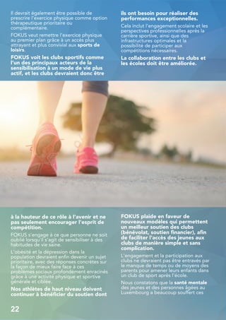 Il devrait également être possible de
prescrire l'exercice physique comme option
thérapeutique prioritaire ou
complémentaire.
FOKUS veut remettre l'exercice physique
au premier plan grâce à un accès plus
attrayant et plus convivial aux sports de
loisirs.
FOKUS voit les clubs sportifs comme
l'un des principaux acteurs de la
sensibilisation à un mode de vie plus
actif, et les clubs devraient donc être
à la hauteur de ce rôle à l'avenir et ne
pas seulement encourager l'esprit de
compétition.
FOKUS s'engage à ce que personne ne soit
oublié lorsqu'il s'agit de sensibiliser à des
habitudes de vie saine.
L'obésité et la dépression dans la
population devraient enfin devenir un sujet
prioritaire, avec des réponses concrètes sur
la façon de mieux faire face à ces
problèmes sociaux profondément enracinés
grâce à une activité physique et sportive
générale et ciblée.
Nos athlètes de haut niveau doivent
continuer à bénéficier du soutien dont
ils ont besoin pour réaliser des
performances exceptionnelles.
Cela inclut l'engagement scolaire et les
perspectives professionnelles après la
carrière sportive, ainsi que des
infrastructures optimales et la
possibilité de participer aux
compétitions nécessaires.
La collaboration entre les clubs et
les écoles doit être améliorée.
FOKUS plaide en faveur de
nouveaux modèles qui permettent
un meilleur soutien des clubs
(bénévolat, soutien financier), afin
de faciliter l'accès des jeunes aux
clubs de manière simple et sans
complication.
L'engagement et la participation aux
clubs ne devraient pas être entravés par
le manque de temps ou de moyens des
parents pour amener leurs enfants dans
un club de sport après l'école.
Nous constatons que la santé mentale
des jeunes et des personnes âgées au
Luxembourg a beaucoup souffert ces
22
 