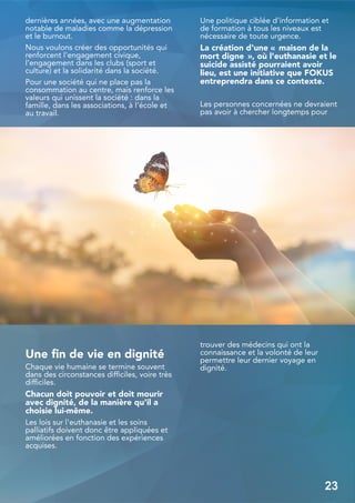 dernières années, avec une augmentation
notable de maladies comme la dépression
et le burnout.
Nous voulons créer des opportunités qui
renforcent l'engagement civique,
l'engagement dans les clubs (sport et
culture) et la solidarité dans la société.
Pour une société qui ne place pas la
consommation au centre, mais renforce les
valeurs qui unissent la société : dans la
famille, dans les associations, à l'école et
au travail.
Une fin de vie en dignité
Chaque vie humaine se termine souvent
dans des circonstances difficiles, voire très
difficiles.
Chacun doit pouvoir et doit mourir
avec dignité, de la manière qu'il a
choisie lui-même.
Les lois sur l'euthanasie et les soins
palliatifs doivent donc être appliquées et
améliorées en fonction des expériences
acquises.
Une politique ciblée d'information et
de formation à tous les niveaux est
nécessaire de toute urgence.
La création d'une « maison de la
mort digne », où l'euthanasie et le
suicide assisté pourraient avoir
lieu, est une initiative que FOKUS
entreprendra dans ce contexte.
Les personnes concernées ne devraient
pas avoir à chercher longtemps pour
trouver des médecins qui ont la
connaissance et la volonté de leur
permettre leur dernier voyage en
dignité.
23
 