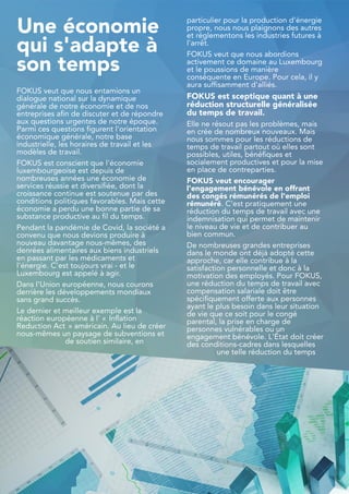 Une économie
qui s'adapte à
son temps
FOKUS veut que nous entamions un
dialogue national sur la dynamique
générale de notre économie et de nos
entreprises afin de discuter et de répondre
aux questions urgentes de notre époque.
Parmi ces questions figurent l'orientation
économique générale, notre base
industrielle, les horaires de travail et les
modèles de travail.
FOKUS est conscient que l'économie
luxembourgeoise est depuis de
nombreuses années une économie de
services réussie et diversifiée, dont la
croissance continue est soutenue par des
conditions politiques favorables. Mais cette
économie a perdu une bonne partie de sa
substance productive au fil du temps.
Pendant la pandémie de Covid, la société a
convenu que nous devions produire à
nouveau davantage nous-mêmes, des
denrées alimentaires aux biens industriels
en passant par les médicaments et
l'énergie. C'est toujours vrai - et le
Luxembourg est appelé à agir.
Dans l'Union européenne, nous courons
derrière les développements mondiaux
sans grand succès.
Le dernier et meilleur exemple est la
réaction européenne à l' « Inflation
Reduction Act » américain. Au lieu de créer
nous-mêmes un paysage de subventions et
de soutien similaire, en
particulier pour la production d'énergie
propre, nous nous plaignons des autres
et réglementons les industries futures à
l'arrêt.
FOKUS veut que nous abordions
activement ce domaine au Luxembourg
et le poussions de manière
conséquente en Europe. Pour cela, il y
aura suffisamment d'alliés.
FOKUS est sceptique quant à une
réduction structurelle généralisée
du temps de travail.
Elle ne résout pas les problèmes, mais
en crée de nombreux nouveaux. Mais
nous sommes pour les réductions de
temps de travail partout où elles sont
possibles, utiles, bénéfiques et
socialement productives et pour la mise
en place de contreparties.
FOKUS veut encourager
l'engagement bénévole en offrant
des congés rémunérés de l'emploi
rémunéré. C'est pratiquement une
réduction du temps de travail avec une
indemnisation qui permet de maintenir
le niveau de vie et de contribuer au
bien commun.
De nombreuses grandes entreprises
dans le monde ont déjà adopté cette
approche, car elle contribue à la
satisfaction personnelle et donc à la
motivation des employés. Pour FOKUS,
une réduction du temps de travail avec
compensation salariale doit être
spécifiquement offerte aux personnes
ayant le plus besoin dans leur situation
de vie que ce soit pour le congé
parental, la prise en charge de
personnes vulnérables ou un
engagement bénévole. L'État doit créer
des conditions-cadres dans lesquelles
une telle réduction du temps
24
 