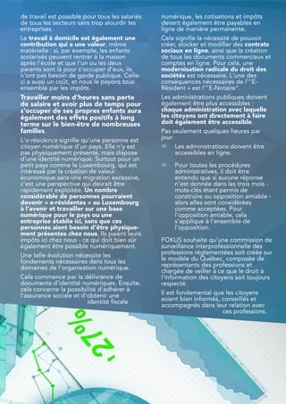 de travail est possible pour tous les salariés
de tous les secteurs sans trop alourdir les
entreprises.
Le travail à domicile est également une
contribution qui a une valeur, même
matérielle : si, par exemple, les enfants
scolarisés peuvent rentrer à la maison
après l'école et que l'un ou les deux
parents sont là pour s'occuper d'eux, ils
n'ont pas besoin de garde publique. Celle-
ci a aussi un coût, et nous le payons tous
ensemble par les impôts.
Travailler moins d'heures sans perte
de salaire et avoir plus de temps pour
s'occuper de ses propres enfants aura
également des effets positifs à long
terme sur le bien-être de nombreuses
familles.
L'e-résidence signifie qu'une personne est
citoyen numérique d'un pays. Elle n'y est
pas physiquement présente, mais dispose
d'une identité numérique. Surtout pour un
petit pays comme le Luxembourg, qui est
intéressé par la création de valeur
économique sans une migration excessive,
c'est une perspective qui devrait être
rapidement exploitée. Un nombre
considérable de personnes pourraient
devenir « e-résidentes » au Luxembourg
à l'avenir et travailler sur une base
numérique pour le pays ou une
entreprise établie ici, sans que ces
personnes aient besoin d'être physique-
ment présentes chez nous. Ils paient leurs
impôts ici chez nous - ce qui doit bien sûr
également être possible numériquement.
Une telle évolution nécessite les
fondements nécessaires dans tous les
domaines de l'organisation numérique.
Cela commence par la délivrance de
documents d'identité numériques. Ensuite,
cela concerne la possibilité d'adhérer à
l'assurance sociale et d'obtenir une
identité fiscale
numérique, les cotisations et impôts
devant également être payables en
ligne de manière permanente.
Cela signifie la nécessité de pouvoir
créer, stocker et modifier des contrats
sociaux en ligne, ainsi que la création
de tous les documents commerciaux et
comptes en ligne. Pour cela, une
modernisation radicale du droit des
sociétés est nécessaire. L'une des
conséquences nécessaires de l'"E-
Résident » est l'"E-Notaire".
Les administrations publiques doivent
également être plus accessibles :
chaque administration avec laquelle
les citoyens ont directement à faire
doit également être accessible.
Pas seulement quelques heures par
jour:
⇨ Les administrations doivent être
accessibles en ligne.
⇨ Pour toutes les procédures
administratives, il doit être
entendu que si aucune réponse
n'est donnée dans les trois mois -
mots-clés étant permis de
construire ou opposition amiable -
alors elles sont considérées
comme acceptées. Pour
l'opposition amiable, cela
s'applique à l'ensemble de
l'opposition.
FOKUS souhaite qu'une commission de
surveillance interprofessionnelle des
professions réglementées soit créée sur
le modèle du Québec, composée de
représentants des professions et
chargée de veiller à ce que le droit à
l'information des citoyens soit toujours
respecté.
Il est fondamental que les citoyens
soient bien informés, conseillés et
accompagnés dans leur relation avec
ces professions.
25
 