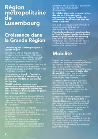 Région
métropolitaine
de
Luxembourg
Croissance dans
la Grande Région
Luxembourg est la métropole pour la
Grande Région.
Cependant, elle ne dispose pas de
l'infrastructure qu'une telle métropole
devrait avoir et n'a pas suffisamment de
logements pour attirer plus de 10 000
habitants supplémentaires par an.
Un modèle de développement dans lequel
le nombre de travailleurs frontaliers
augmenterait jusqu'à un demi-million n'est
ni pratique ni durable.
Luxembourg a besoin d'un autre
modèle territorial. Luxembourg a
besoin d'un modèle de croissance
territoriale.
FOKUS souhaite que nous nous
développions économiquement ensemble
dans la Grande Région et créions des
zones d'activités bien équipées et gérées
avec les pays voisins.
Ces zones peuvent être transfrontalières,
c'est-à-dire directement aux frontières du
pays, ou entièrement situées sur le
territoire de l'Allemagne, de la France ou
de la Belgique.
Presque partout dans les régions
adjacentes à Luxembourg, il y a des terrains
inexploités qui seraient adaptés à
l'installation d'entreprises industrielles et
de services.
Ces terrains doivent être développés
conjointement avec les communes,
lesquelles fournissent les surfaces, tandis
que Luxembourg finance l'infrastructure
nécessaire et s'occupe de la promotion
du site et de l'implantation
d'entreprises.
En collaboration avec les pays voisins,
des lois sont élaborées pour
réglementer le régime fiscal et le
système de sécurité sociale dans ces
zones d'activités.
Une partie des revenus est attribuée à
Luxembourg en tant que co-
gestionnaire des zones.
Plus de dynamisme économique dans
la Grande Région signifie simplement
moins de pression sur Luxembourg
seul, plus d'attrait pour les zones
frontalières pour une migration ciblée
et plus d'identité régionale dans la
concurrence européenne.
Mobilité
Depuis des années, le Luxembourg
investit des sommes considérables dans
les chemins de fer et les routes, sans
que les gens aient vraiment le
sentiment d'avancer mieux. Il est temps
de mettre en place un véritable plan
de mobilité qui se base sur des
objectifs objectifs et sur les moyens
objectifs pour les atteindre.
Les réseaux ferroviaires et cyclables
doivent être développés de manière
conséquente. La planification de
nouveaux quartiers d'activités ou
résidentiels doit aller de pair avec la
planification d'une mobilité
fonctionnelle.
Le réseau national de chemins de fer et
de vélos et son intégration dans la
Grande Région doivent être mieux et
plus longuement planifiés. En général,
la capacité du réseau ferroviaire doit
être considérablement augmentée. Si
elle est déjà saturée aujourd'hui,
comme le CFL le rapporte
régulièrement, cela ne sera pas possible
sans une expansion rapide et
significative. Dans les années à venir, le
rail devra transporter deux fois plus de
personnes qu'aujourd'hui -
l'infrastructure doit donc être adaptée
pour y faire face.
26
 
