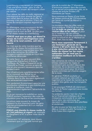 Luxembourg a maintenant un tramway.
C'est une bonne chose - pour la ville. Le
tramway est un moyen de transport urbain
par nature.
Pour relever les défis du trafic régional et
interrégional et pour amener les gens à
leur travail dans et autour de la ville, le
tramway n'est pas la solution. Il faut une
forme de transport express régional sur
rail.
En Allemagne, nous connaissons de tels
systèmes sous le nom de S-Bahn, en
France sous le nom de RER. Un plan pour
un tel réseau existe au Luxembourg.
FOKUS veut que ce plan, qui étend le
réseau de trains interrégionaux sous
la ville et le rend continu, soit mis en
œuvre.
Ce n'est que de cette manière que les
capacités du réseau ferroviaire pourront
être suffisamment augmentées pour faire
face à des centaines de milliers de
voyageurs supplémentaires au cours des
prochaines décennies.
De cette façon, les gens peuvent être
transportés directement d'Arlon à
Kirchberg, de Trèves à Gasperich ou de
Thionville au Findel, comme ce sera de
plus en plus souvent nécessaire dans les
années à venir.
Des infrastructures supplémentaires telles
qu'un monorail vers Belval ou un
téléphérique traversant la vallée de
l'Alzette dans la ville devraient également
être sérieusement examinées.
Non seulement ils pourraient apporter une
contribution cohérente à une mobilité plus
grande et meilleure, mais ils
augmenteraient également l'attractivité du
pays.
En ce qui concerne la mobilité sur route,
FOKUS soutient l'expansion des voies de
circulation pour les bus et les covoiturages.
La voiture reste souvent le moyen de
transport le plus important pour les gens.
Cela est principalement dû à un manque
d'alternatives.
FOKUS veut étendre le réseau routier là
où c'est judicieux et urgent, par exemple
en élargissant la N7 à quatre voies dans le
nord.
Concernant l'A7 existante, nous disons
clairement que ce n'est pas normal que
plus de la moitié des 17 kilomètres
d'autoroute passent dans des tunnels
sur un terrain principalement plat, où la
vitesse est ensuite limitée à 90
kilomètres par heure.
Nous sommes en faveur d'une limite
de vitesse continue de 110 kilomètres
par heure du tunnel de Mersch à
Kirchberg.
La circulation dans les villes reste un
gros problème. FOKUS se bat pour
que ce trafic ne passe plus par les
centres-villes et les villages et pour
qu'à l'extérieur de ces centres
résidentiels, il y ait des possibilités de
garer la voiture et de se déplacer en
train, tram, bus ou vélo.
Nous nous opposons fermement à
une limitation générale de la
vitesse à 30 km/h dans les villes et
à une réduction générale de la
limite de vitesse sur les routes
nationales.On ne rend pas la
circulation meilleure en la faisant
s'arrêter.
Des centaines de milliers d'automo-
bilistes respectent les règles et
conduisent sans accident depuis des
décennies. Ils ne devraient pas être
constamment punis pour les erreurs
graves commises par d'autres usagers
de la route.
En général, FOKUS souhaite un
concept national qui relie enfin le
logement et le travail de manière qu'ils
puissent être gérés avec les transports
publics.
C'est pourquoi FOKUS dit clairement :
fini avec le Pacte Logement sous toutes
ses formes.
Ce prétendu pacte n'est rien d'autre
qu'un financement étatique de la
croissance communale là où cela n'a
aucun sens. Les communes qui
devraient croître doivent être planifiées
et soutenues.
Et cela ne peut se faire que là où il y a
déjà un transport public ferroviaire ou
là où il peut être organisé.
27
 