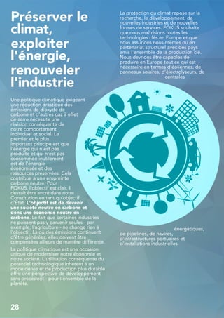 Préserver le
climat,
exploiter
l'énergie,
renouveler
l'industrie
Une politique climatique exigeant
une réduction drastique des
émissions de dioxyde de
carbone et d'autres gaz à effet
de serre nécessite une
révision conséquente de
notre comportement
individuel et social. Le
premier et le plus
important principe est que
l'énergie qui n'est pas
produite et qui n'est pas
consommée inutilement
est de l'énergie
économisée et des
ressources préservées. Cela
contribue à une empreinte
carbone neutre. Pour
FOKUS, l'objectif est clair. Il
devrait être ancré dans notre
Constitution en tant qu'objectif
d'État. L'objectif est de devenir
une société neutre en carbone et
donc une économie neutre en
carbone. Le fait que certaines industries
ne puissent pas y parvenir seules - par
exemple, l'agriculture - ne change rien à
l'objectif. Là où des émissions continuent
d'être générées, elles doivent être
compensées ailleurs de manière différente.
La politique climatique est une occasion
unique de moderniser notre économie et
notre société. L'utilisation conséquente du
potentiel technologique inhérent à un
mode de vie et de production plus durable
offre une perspective de développement
sans précédent - pour l'ensemble de la
planète.
La protection du climat repose sur la
recherche, le développement, de
nouvelles industries et de nouvelles
formes de services. FOKUS souhaite
que nous maîtrisions toutes les
technologies clés en Europe et que
nous assurions nous-mêmes ou en
partenariat structurel avec des pays
amis l'ensemble de la production clé.
Nous devrions être capables de
produire en Europe tout ce qui est
nécessaire en termes d'éoliennes, de
panneaux solaires, d'électrolyseurs, de
centrales
énergétiques,
de pipelines, de navires,
d'infrastructures portuaires et
d'installations industrielles.
28
 