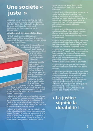 Une société «
juste »
La justice est un thème central de notre
temps. Les citoyens demandent justice.
Elle doit donc être l'objectif fondamental
de toute politique. La justice est
également un thème central de la
démocratie.
La justice doit être accessible à tous.
FOKUS veut une société juste au
Luxembourg. Cela s'applique à tous les
niveaux et dans presque tous les domaines
de la politique.
La justice signifie que chacun
au Luxembourg doit
pouvoir avoir accès à
un logement. C’est
une condition
centrale pour
mener une vie
décente.
La justice signifie
que chacun
désirant travailler
au Luxembourg
puisse le faire en
harmonie avec ses
réalités familiales et
ses obligations.
La justice signifie
que le salaire doit
être suffisant pour
mener une vie décente.
Cela signifie que le travail sera moins
taxé à l'avenir et que les profits du capital
et des autres facteurs de production le
seront davantage.
La justice signifie que nous ne devons pas
consommer les ressources naturelles dont
les générations futures auront besoin à
l’avenir. La neutralité climatique de notre
économie et de notre société n'est pas une
option - elle est une nécessité.
La justice signifie que chaque individu a le
droit à la sécurité et à la protection contre
toutes formes de violence, que ce soit à la
maison, dans la rue, dans son quartier ou
sur son lieu de travail. Chaque enfant a ce
droit envers ses parents et envers toute
autre personne à qui il est confié.
Chaque animal a ce droit envers
l'homme.
La justice signifie que notre système de
santé est conçu de manière que
chaque personne au Luxembourg
reçoive les soins médicaux dont elle a
besoin en temps utile, sans avoir à
supporter des coûts supplémentaires
pour obtenir certains services
particuliers.
La justice signifie que nous avons un
système scolaire dans lequel chaque
enfant et chaque adolescent soit
orienté selon ses meilleures capacités
et ambitions.
La justice signifie que chaque personne
au Luxembourg puisse échanger avec
les administrations sans complications
inutiles, de manière rapide et facile.
La justice signifie que nous éliminons la
pauvreté au Luxembourg. Personne ne
devrait être pauvre dans notre pays,
que ce soit à cause d'accidents de la
vie ou pour d'autres raisons, et
personne ne devrait craindre de
tomber et de vieillir dans la pauvreté.
La justice signifie que les personnes
défavorisées reçoivent de l'aide et du
soutien.
La justice signifie que chaque personne
ayant la nationalité luxembourgeoise a
non seulement le droit de voter, mais
peut également être élue pour le
Luxembourg. Cela signifie également
que nous offrons des possibilités
efficaces de participation politique au
Luxembourg aux nombreuses
personnes qui vivent, travaillent et
paient des impôts chez nous.
> La justice
signifie la
durabilité !
3
 